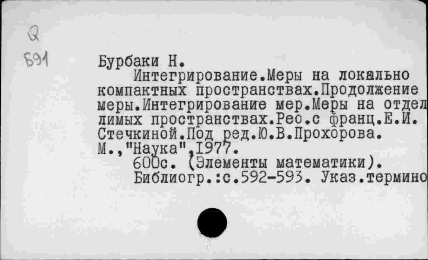 ﻿(5
Бурбаки Н.
Интегрирование.Меры на локально компактных пространствах.Продолжение меры.Интегрирование мер.Меры на отдел лимых пространствах.Рео.с франц.Е.И. Стечкиной.Под ред.Ю.В.Прохорова. М. /’Наука”. 1977.
бОис. (Элементы математики).
Библиогр.:с.592-593. Указ.термине